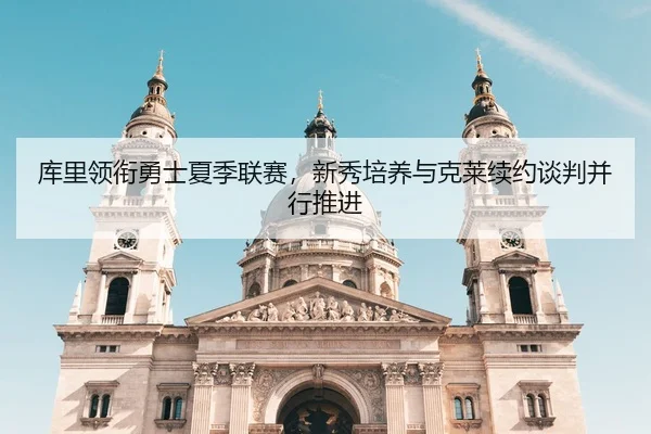 库里领衔勇士夏季联赛，新秀培养与克莱续约谈判并行推进