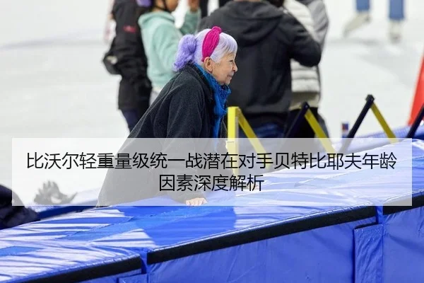 比沃尔轻重量级统一战潜在对手贝特比耶夫年龄因素深度解析
