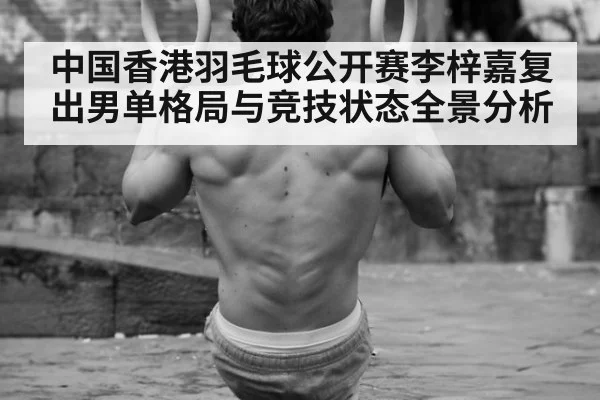 中国香港羽毛球公开赛李梓嘉复出男单格局与竞技状态全景分析