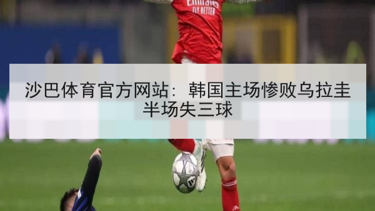 沙巴体育官方网站: 韩国主场惨败乌拉圭半场失三球 沙巴体育官方网站: 韩国主场惨败乌拉圭半场失三球
