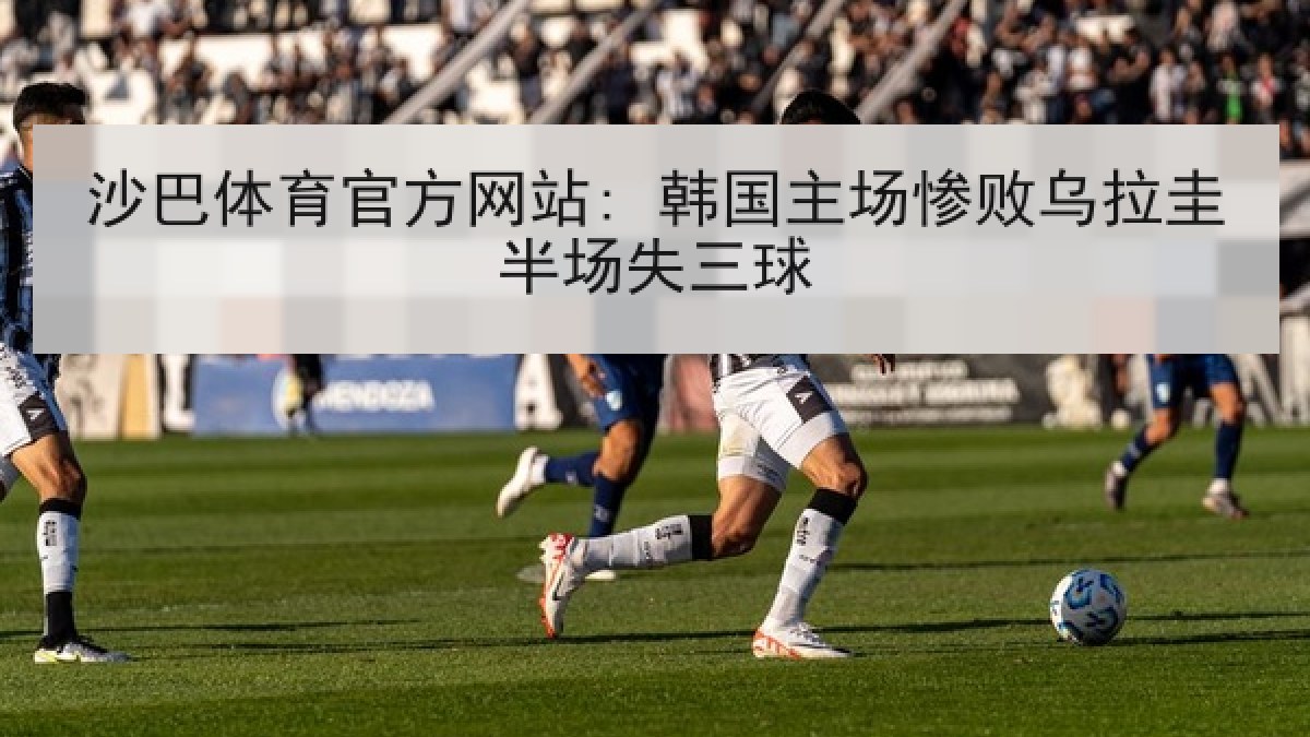 沙巴体育官方网站: 韩国主场惨败乌拉圭半场失三球